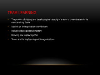 TEAM LEARNING
• The process of aligning and developing the capacity of a team to create the results its
members truly desire
• It builds on the capacity of shared vision
• It also builds on personal mastery
• Knowing how to play together
• Teams are the key learning unit in organizations
 