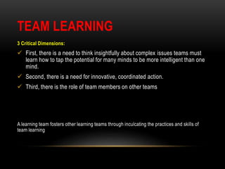 TEAM LEARNING
3 Critical Dimensions:
 First, there is a need to think insightfully about complex issues teams must
learn how to tap the potential for many minds to be more intelligent than one
mind.
 Second, there is a need for innovative, coordinated action.
 Third, there is the role of team members on other teams
A learning team fosters other learning teams through inculcating the practices and skills of
team learning
 
