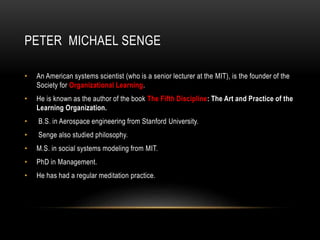 PETER MICHAEL SENGE
• An American systems scientist (who is a senior lecturer at the MIT), is the founder of the
Society for Organizational Learning.
• He is known as the author of the book The Fifth Discipline: The Art and Practice of the
Learning Organization.
• B.S. in Aerospace engineering from Stanford University.
• Senge also studied philosophy.
• M.S. in social systems modeling from MIT.
• PhD in Management.
• He has had a regular meditation practice.
 