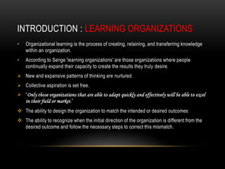 INTRODUCTION : LEARNING ORGANIZATIONS
• Organizational learning is the process of creating, retaining, and transferring knowledge
within an organization.
• According to Senge 'learning organizations' are those organizations where people
continually expand their capacity to create the results they truly desire.
 New and expansive patterns of thinking are nurtured.
 Collective aspiration is set free.
 “Only those organizations that are able to adapt quickly and effectively will be able to excel
in their field or market.”
 The ability to design the organization to match the intended or desired outcomes
 The ability to recognize when the initial direction of the organization is different from the
desired outcome and follow the necessary steps to correct this mismatch.
 