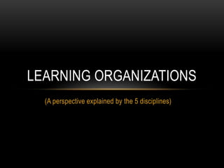 (A perspective explained by the 5 disciplines)
LEARNING ORGANIZATIONS
 