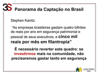 Stephen Kanitz: “ As empresas brasileiras gastam quatro bilhões de reais por ano em segurança patrimonial e pessoal de seus executivos, e   cinco mil reais por mês em filantropia” É necessário reverter este quadro: se  investirmos   mais na comunidade, não precisaremos gastar tanto em segurança Panorama da Captação no Brasil 