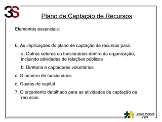 Plano de Captação de Recursos Elementos essenciais: 6. As implicações do plano de captação de recursos para: a. Outros setores ou funcionários dentro da organização, incluindo atividades de relações públicas b. Diretoria e captadores voluntários c. O número de funcionários d. Gastos de capital 7. O orçamento detalhado para as atividades de captação de recursos 