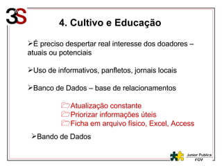 4. Cultivo e Educação É preciso despertar real interesse dos doadores – atuais ou potenciais Uso de informativos, panfletos, jornais locais Banco de Dados – base de relacionamentos  Atualização constante Priorizar informações úteis Ficha em arquivo físico, Excel, Access Bando de Dados 