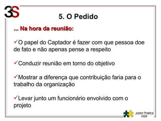 5. O Pedido ... Na hora da reunião: O papel do Captador é fazer com que pessoa doe de fato e não apenas pense a respeito Conduzir reunião em torno do objetivo Mostrar a diferença que contribuição faria para o trabalho da organização Levar junto um funcionário envolvido com o projeto 