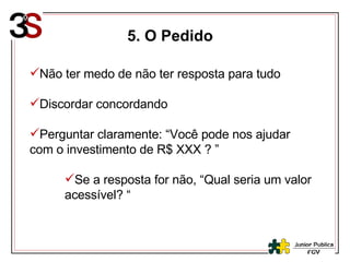 5. O Pedido Não ter medo de não ter resposta para tudo Discordar concordando Perguntar claramente: “Você pode nos ajudar com o investimento de R$ XXX ? ” Se a resposta for não, “Qual seria um valor acessível? “ 