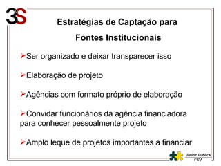 Estratégias de Captação para  Fontes Institucionais Ser organizado e deixar transparecer isso Elaboração de projeto Agências com formato próprio de elaboração Convidar funcionários da agência financiadora para conhecer pessoalmente projeto Amplo leque de projetos importantes a financiar 