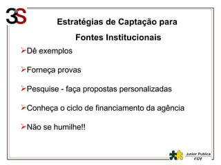 Estratégias de Captação para  Fontes Institucionais Dê exemplos Forneça provas Pesquise - faça propostas personalizadas Conheça o ciclo de financiamento da agência Não se humilhe!! 