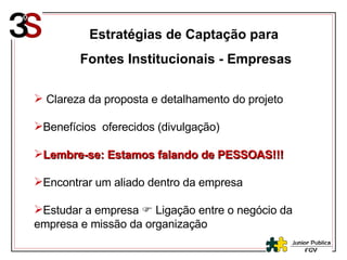 Estratégias de Captação para  Fontes Institucionais - Empresas Clareza da proposta e detalhamento do projeto Benefícios  oferecidos (divulgação) Lembre-se: Estamos falando de PESSOAS!!! Encontrar um aliado dentro da empresa Estudar a empresa    Ligação entre o negócio da empresa e missão da organização 