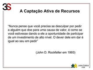 A Captação Ativa de Recursos “ Nunca pense que você precisa se desculpar por pedir a alguém que doe para uma causa de valor, é como se você estivesse dando a ele a oportunidade de participar de um investimento de alto nível. O dever dele em dar é igual ao seu em pedir” (John D. Rockfeller em 1993) 
