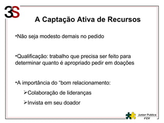 A Captação Ativa de Recursos Não seja modesto demais no pedido Qualificação: trabalho que precisa ser feito para determinar quanto é apropriado pedir em doações A importância do “bom relacionamento:  Colaboração de lideranças Invista em seu doador 