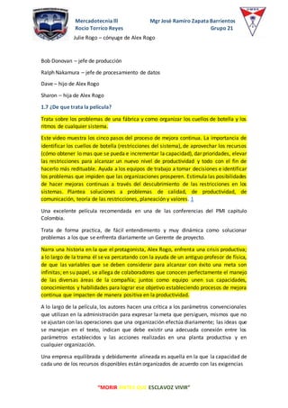 Mercadotecnia lll Mgr José Ramiro Zapata Barrientos
Rocio Torrico Reyes Grupo 21
“MORIR ANTES QUE ESCLAVOZ VIVIR”
Julie Rogo – cónyuge de Alex Rogo
Bob Donovan – jefe de producción
Ralph Nakamura – jefe de procesamiento de datos
Dave – hijo de Alex Rogo
Sharon – hija de Alex Rogo
1.7 ¿De que trata la película?
Trata sobre los problemas de una fábrica y como organizar los cuellos de botella y los
ritmos de cualquier sistema.
Este video muestra los cinco pasos del proceso de mejora continua. La importancia de
identificar los cuellos de botella (restricciones del sistema), de aprovechar los recursos
(cómo obtener lo mas que se pueda e incrementar la capacidad), dar prioridades, elevar
las restricciones para alcanzar un nuevo nivel de productividad y todo con el fin de
hacerlo más redituable. Ayuda a los equipos de trabajo a tomar decisiones e identificar
los problemas que impiden que las organizaciones prosperen. Estimula las posibilidades
de hacer mejoras continuas a través del descubrimiento de las restricciones en los
sistemas. Plantea soluciones a problemas de calidad, de productividad, de
comunicación, teoría de las restricciones, planeación y valores. 1
Una excelente película recomendada en una de las conferencias del PMI capitulo
Colombia.
Trata de forma practica, de fácil entendimiento y muy dinámica como solucionar
problemas a los que se enfrenta diariamente un Gerente de proyecto.
Narra una historia en la que el protagonista, Alex Rogo, enfrenta una crisis productiva;
a lo largo de la trama él se va percatando con la ayuda de un antiguo profesor de física,
de que las variables que se deben considerar para alcanzar con éxito una meta son
infinitas; en su papel, se allega de colaboradores que conocen perfectamente el manejo
de las diversas áreas de la compañía; juntos como equipo unen sus capacidades,
conocimientos y habilidades para lograr ese objetivo estableciendo procesos de mejora
continua que impacten de manera positiva en la productividad.
A lo largo de la película, los autores hacen una crítica a los parámetros convencionales
que utilizan en la administración para expresar la meta que persiguen, mismos que no
se ajustan con las operaciones que una organización efectúa diariamente; las ideas que
se manejan en el texto, indican que debe existir una adecuada conexión entre los
parámetros establecidos y las acciones realizadas en una planta productiva y en
cualquier organización.
Una empresa equilibrada y debidamente alineada es aquella en la que la capacidad de
cada uno de los recursos disponibles están organizados de acuerdo con las exigencias
 