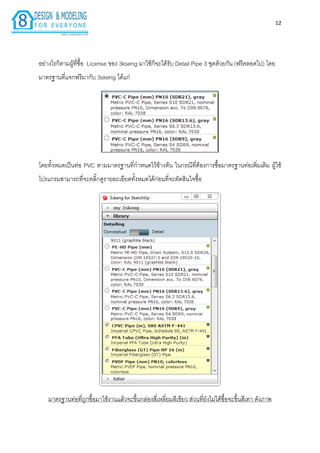12
อย่ำงไรก็ตำมผู้ที่ซื้อ License ของ 3kseng มำใช้ก็จะได้รับ Detail Pipe 3 ชุดด้วยกัน (ฟรีตลอดไป) โดย
มำตรฐำนที่แจกฟรีมำกับ 3skeng ได้แก่
โดยทั้งหมดเป็นท่อ PVC ตำมมำตรฐำนที่กำหนดไว้ข้ำงต้น ในกรณีที่ต้องกำรซื้อมำตรฐำนท่อเพิ่มเติม ผู้ใช้
โปรแกรมสำมำรถที่จะคลิ๊กดูรำยละเอียดทั้งหมดได้ก่อนที่จะตัดสินใจซื้อ
มำตรฐำนท่อที่ถูกซื้อมำใช้งำนแล้วจะขึ้นกล่องสี่เหลี่ยมสีเขียว ส่วนที่ยังไม่ได้ซื้อจะขึ้นสีเทำ ดังภำพ
 