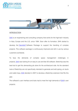 2
INTRODUCTION
SHK is an engineering and consulting company that works for the high-tech industry
in Asia, Europe and the U.S. since 1994. Soon after its formation, SHK started to
develop the “SemiSoft” Software Package to support the handling of complex
projects. This software package is continuously improved and still in use by various
customers worldwide.
To face the demands of complex space management challenges in
projects, SHK was looking for an easy to use and fast 3D software. SketchUp was the
best tool to get this demanding job done for the architectural side. As the standard
tools of SketchUp are not specifically intended to generate and edit piping, air ducts
and cable trays, SHK decided in 2007 to develop a SketchUp extension that fills this
gap.
The software’s user interface and tools had to meet the high demands of SHK’s own
projects:
 