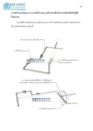20
กำรสร้ำงแนวท่อแบบ Auto โดยให้ 3skeng สร้ำงทำงเลือกในกำรเดินท่อให้กับผู้ใช้
โปรแกรม
ในกรณีที่มีกำรต่อท่อหลำยแนว ผู้ใช้ 3skeng อำจจะกำหนดให้โปรแกรมสร้ำงทำงเลือกที่รวดเร็ว
ให้เรำเลือกได้ ดังตัวอย่ำงต่อไปนี้
 