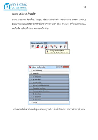 26
3skeng Steelwork คืออะไร?
3skeng Steelwork คือ ปลั๊กอิน (Plug-in) หรือโปรแกรมเสริมที่ทำงำนบนโปรแกรม Trimble SketchUp
ช่วยในงำนออกแบบและสร้ำงโมเดลสำมมิติของโครงสร้ำงเหล็ก (Steel Structure) ในขั้นตอนกำรออกแบบ
และคิดปริมำณวัสดุหรือ Bill of Materials หรือ BOM
ตัวโปรแกรมติดตั้งมำพร้อมเหล็กรูปพรรณมำตรฐำนต่ำงๆ โดยมีรูปทรงต่ำงๆ ตำมภำพตัวอย่ำงด้ำนบน
 