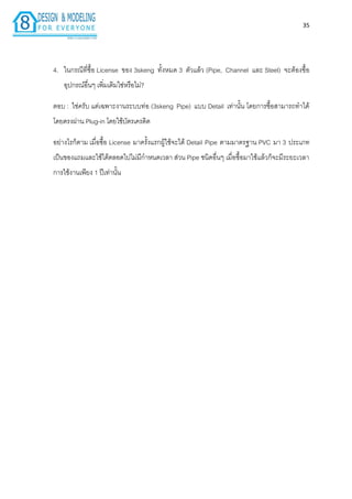35
4. ในกรณีที่ซื้อ License ของ 3skeng ทั้งหมด 3 ตัวแล้ว (Pipe, Channel และ Steel) จะต้องซื้อ
อุปกรณ์อื่นๆ เพิ่มเติมใช่หรือไม่?
ตอบ : ใช่ครับ แต่เฉพำะงำนระบบท่อ (3skeng Pipe) แบบ Detail เท่ำนั้น โดยกำรซื้อสำมำรถทำได้
โดยตรงผ่ำน Plug-in โดยใช้บัตรเครดิต
อย่ำงไรก็ตำม เมื่อซื้อ License มำครั้งแรกผู้ใช้จะได้ Detail Pipe ตำมมำตรฐำน PVC มำ 3 ประเภท
เป็นของแถมและใช้ได้ตลอดไปไม่มีกำหนดเวลำ ส่วน Pipe ชนิดอื่นๆ เมื่อซื้อมำใช้แล้วก็จะมีระยะเวลำ
กำรใช้งำนเพียง 1 ปีเท่ำนั้น
 