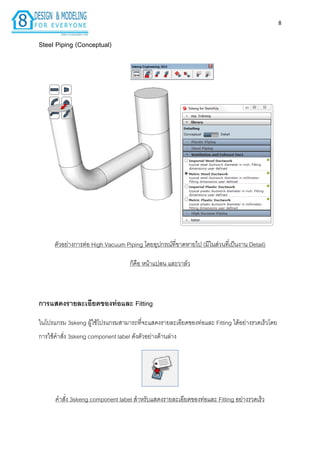 8
Steel Piping (Conceptual)
ตัวอย่ำงกำรต่อ High Vacuum Piping โดยอุปกรณ์ที่ขำดหำยไป (มีในส่วนที่เป็นงำน Detail)
ก็คือ หน้ำแปลน และวำล์ว
กำรแสดงรำยละเอียดของท่อและ Fitting
ในโปรแกรม 3skeng ผู้ใช้โปรแกรมสำมำรถที่จะแสดงรำยละเอียดของท่อและ Fitting ได้อย่ำงรวดเร็วโดย
กำรใช้คำสั่ง 3skeng component label ดังตัวอย่ำงด้ำนล่ำง
คำสั่ง 3skeng component label สำหรับแสดงรำยละเอียดของท่อและ Fitting อย่ำงรวดเร็ว
 