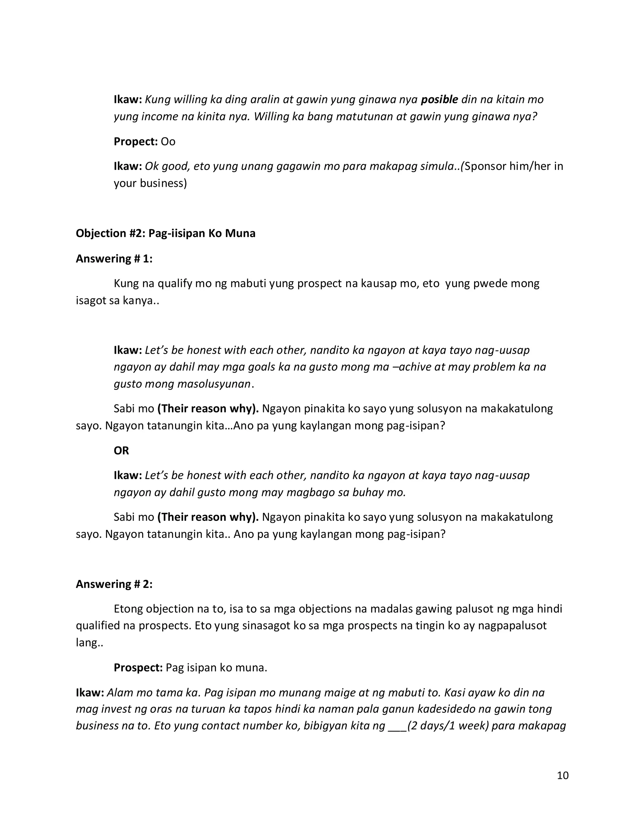 10
Ikaw: Kung willing ka ding aralin at gawin yung ginawa nya posible din na kitain mo
yung income na kinita nya. Willing ka bang matutunan at gawin yung ginawa nya?
Propect: Oo
Ikaw: Ok good, eto yung unang gagawin mo para makapag simula..(Sponsor him/her in
your business)
Objection #2: Pag-iisipan Ko Muna
Answering # 1:
Kung na qualify mo ng mabuti yung prospect na kausap mo, eto yung pwede mong
isagot sa kanya..
Ikaw: Let’s be honest with each other, nandito ka ngayon at kaya tayo nag-uusap
ngayon ay dahil may mga goals ka na gusto mong ma –achive at may problem ka na
gusto mong masolusyunan.
Sabi mo (Their reason why). Ngayon pinakita ko sayo yung solusyon na makakatulong
sayo. Ngayon tatanungin kita…Ano pa yung kaylangan mong pag-isipan?
OR
Ikaw: Let’s be honest with each other, nandito ka ngayon at kaya tayo nag-uusap
ngayon ay dahil gusto mong may magbago sa buhay mo.
Sabi mo (Their reason why). Ngayon pinakita ko sayo yung solusyon na makakatulong
sayo. Ngayon tatanungin kita.. Ano pa yung kaylangan mong pag-isipan?
Answering # 2:
Etong objection na to, isa to sa mga objections na madalas gawing palusot ng mga hindi
qualified na prospects. Eto yung sinasagot ko sa mga prospects na tingin ko ay nagpapalusot
lang..
Prospect: Pag isipan ko muna.
Ikaw: Alam mo tama ka. Pag isipan mo munang maige at ng mabuti to. Kasi ayaw ko din na
mag invest ng oras na turuan ka tapos hindi ka naman pala ganun kadesidedo na gawin tong
business na to. Eto yung contact number ko, bibigyan kita ng ___(2 days/1 week) para makapag
 