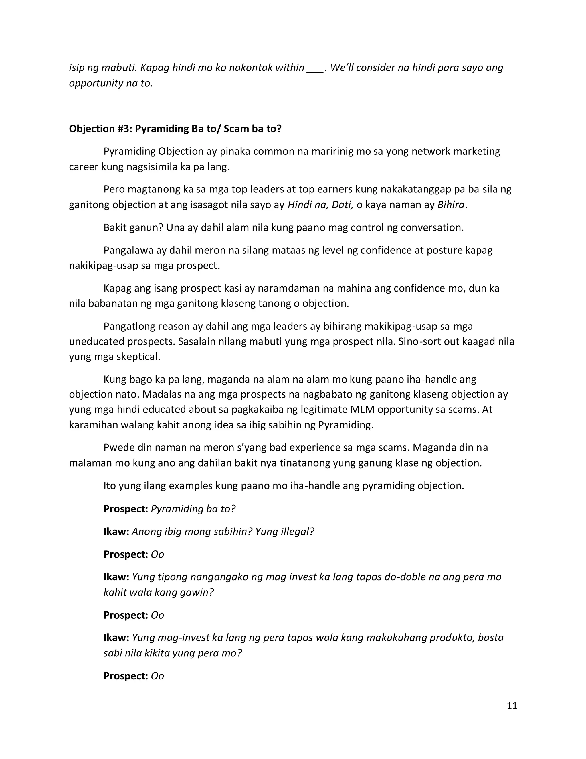 11
isip ng mabuti. Kapag hindi mo ko nakontak within ___. We’ll consider na hindi para sayo ang
opportunity na to.
Objection #3: Pyramiding Ba to/ Scam ba to?
Pyramiding Objection ay pinaka common na maririnig mo sa yong network marketing
career kung nagsisimila ka pa lang.
Pero magtanong ka sa mga top leaders at top earners kung nakakatanggap pa ba sila ng
ganitong objection at ang isasagot nila sayo ay Hindi na, Dati, o kaya naman ay Bihira.
Bakit ganun? Una ay dahil alam nila kung paano mag control ng conversation.
Pangalawa ay dahil meron na silang mataas ng level ng confidence at posture kapag
nakikipag-usap sa mga prospect.
Kapag ang isang prospect kasi ay naramdaman na mahina ang confidence mo, dun ka
nila babanatan ng mga ganitong klaseng tanong o objection.
Pangatlong reason ay dahil ang mga leaders ay bihirang makikipag-usap sa mga
uneducated prospects. Sasalain nilang mabuti yung mga prospect nila. Sino-sort out kaagad nila
yung mga skeptical.
Kung bago ka pa lang, maganda na alam na alam mo kung paano iha-handle ang
objection nato. Madalas na ang mga prospects na nagbabato ng ganitong klaseng objection ay
yung mga hindi educated about sa pagkakaiba ng legitimate MLM opportunity sa scams. At
karamihan walang kahit anong idea sa ibig sabihin ng Pyramiding.
Pwede din naman na meron s’yang bad experience sa mga scams. Maganda din na
malaman mo kung ano ang dahilan bakit nya tinatanong yung ganung klase ng objection.
Ito yung ilang examples kung paano mo iha-handle ang pyramiding objection.
Prospect: Pyramiding ba to?
Ikaw: Anong ibig mong sabihin? Yung illegal?
Prospect: Oo
Ikaw: Yung tipong nangangako ng mag invest ka lang tapos do-doble na ang pera mo
kahit wala kang gawin?
Prospect: Oo
Ikaw: Yung mag-invest ka lang ng pera tapos wala kang makukuhang produkto, basta
sabi nila kikita yung pera mo?
Prospect: Oo
 