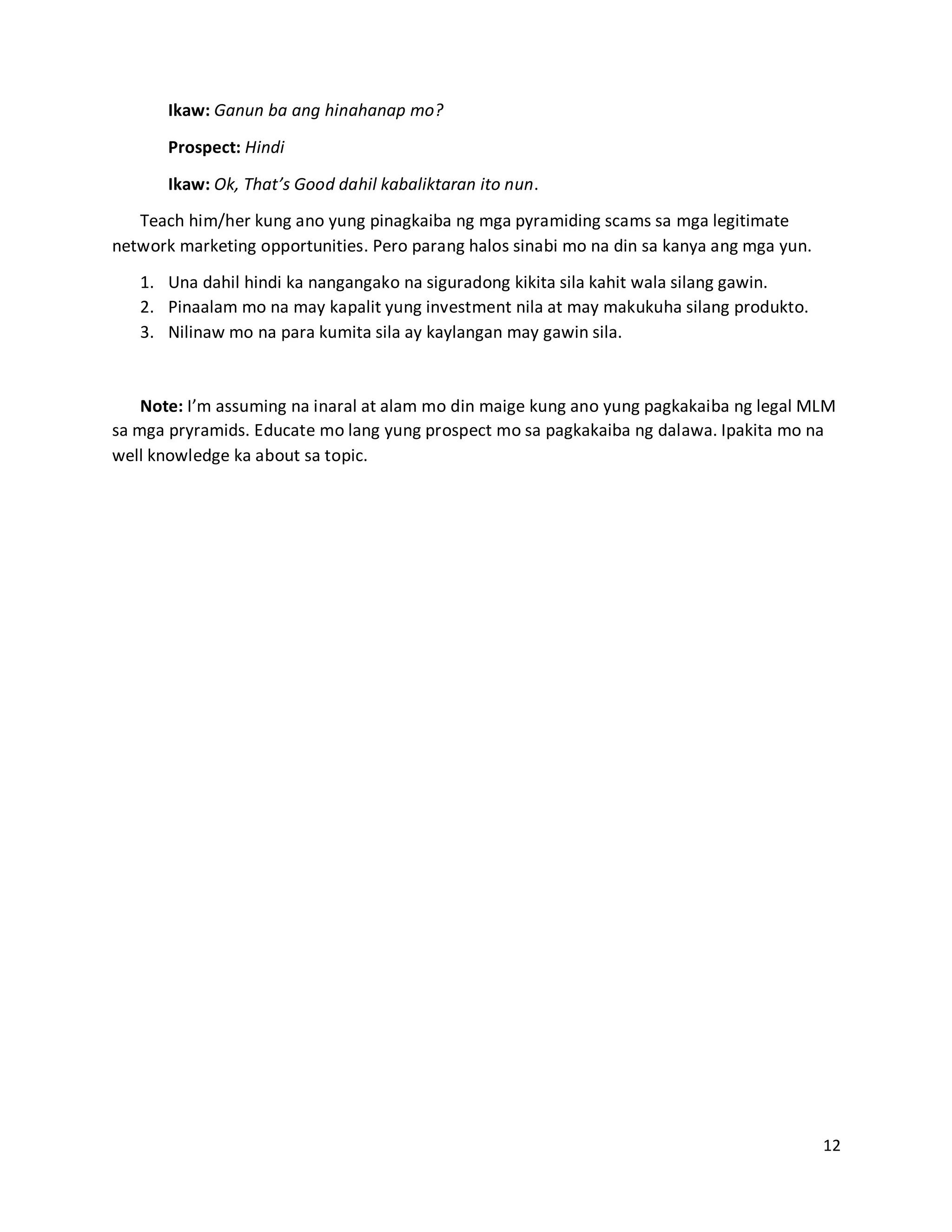 12
Ikaw: Ganun ba ang hinahanap mo?
Prospect: Hindi
Ikaw: Ok, That’s Good dahil kabaliktaran ito nun.
Teach him/her kung ano yung pinagkaiba ng mga pyramiding scams sa mga legitimate
network marketing opportunities. Pero parang halos sinabi mo na din sa kanya ang mga yun.
1. Una dahil hindi ka nangangako na siguradong kikita sila kahit wala silang gawin.
2. Pinaalam mo na may kapalit yung investment nila at may makukuha silang produkto.
3. Nilinaw mo na para kumita sila ay kaylangan may gawin sila.
Note: I’m assuming na inaral at alam mo din maige kung ano yung pagkakaiba ng legal MLM
sa mga pryramids. Educate mo lang yung prospect mo sa pagkakaiba ng dalawa. Ipakita mo na
well knowledge ka about sa topic.
 