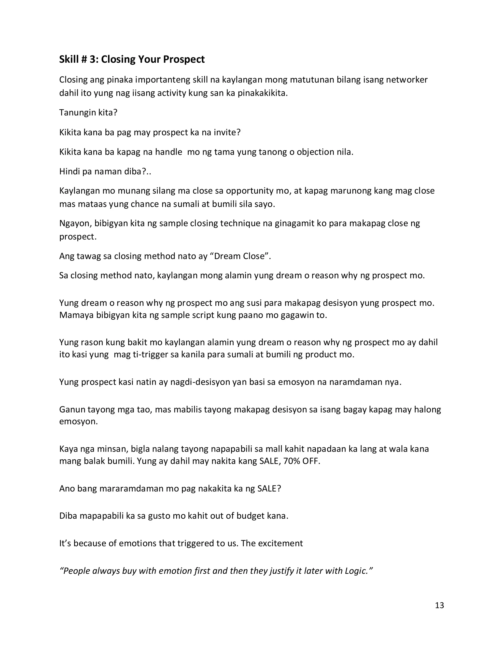 13
Skill # 3: Closing Your Prospect
Closing ang pinaka importanteng skill na kaylangan mong matutunan bilang isang networker
dahil ito yung nag iisang activity kung san ka pinakakikita.
Tanungin kita?
Kikita kana ba pag may prospect ka na invite?
Kikita kana ba kapag na handle mo ng tama yung tanong o objection nila.
Hindi pa naman diba?..
Kaylangan mo munang silang ma close sa opportunity mo, at kapag marunong kang mag close
mas mataas yung chance na sumali at bumili sila sayo.
Ngayon, bibigyan kita ng sample closing technique na ginagamit ko para makapag close ng
prospect.
Ang tawag sa closing method nato ay “Dream Close”.
Sa closing method nato, kaylangan mong alamin yung dream o reason why ng prospect mo.
Yung dream o reason why ng prospect mo ang susi para makapag desisyon yung prospect mo.
Mamaya bibigyan kita ng sample script kung paano mo gagawin to.
Yung rason kung bakit mo kaylangan alamin yung dream o reason why ng prospect mo ay dahil
ito kasi yung mag ti-trigger sa kanila para sumali at bumili ng product mo.
Yung prospect kasi natin ay nagdi-desisyon yan basi sa emosyon na naramdaman nya.
Ganun tayong mga tao, mas mabilis tayong makapag desisyon sa isang bagay kapag may halong
emosyon.
Kaya nga minsan, bigla nalang tayong napapabili sa mall kahit napadaan ka lang at wala kana
mang balak bumili. Yung ay dahil may nakita kang SALE, 70% OFF.
Ano bang mararamdaman mo pag nakakita ka ng SALE?
Diba mapapabili ka sa gusto mo kahit out of budget kana.
It’s because of emotions that triggered to us. The excitement
“People always buy with emotion first and then they justify it later with Logic.”
 