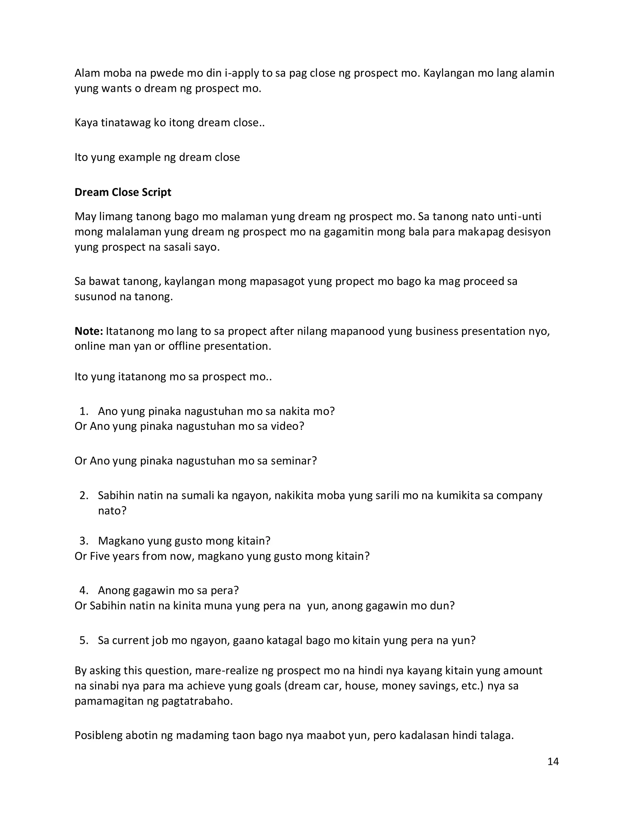14
Alam moba na pwede mo din i-apply to sa pag close ng prospect mo. Kaylangan mo lang alamin
yung wants o dream ng prospect mo.
Kaya tinatawag ko itong dream close..
Ito yung example ng dream close
Dream Close Script
May limang tanong bago mo malaman yung dream ng prospect mo. Sa tanong nato unti-unti
mong malalaman yung dream ng prospect mo na gagamitin mong bala para makapag desisyon
yung prospect na sasali sayo.
Sa bawat tanong, kaylangan mong mapasagot yung propect mo bago ka mag proceed sa
susunod na tanong.
Note: Itatanong mo lang to sa propect after nilang mapanood yung business presentation nyo,
online man yan or offline presentation.
Ito yung itatanong mo sa prospect mo..
1. Ano yung pinaka nagustuhan mo sa nakita mo?
Or Ano yung pinaka nagustuhan mo sa video?
Or Ano yung pinaka nagustuhan mo sa seminar?
2. Sabihin natin na sumali ka ngayon, nakikita moba yung sarili mo na kumikita sa company
nato?
3. Magkano yung gusto mong kitain?
Or Five years from now, magkano yung gusto mong kitain?
4. Anong gagawin mo sa pera?
Or Sabihin natin na kinita muna yung pera na yun, anong gagawin mo dun?
5. Sa current job mo ngayon, gaano katagal bago mo kitain yung pera na yun?
By asking this question, mare-realize ng prospect mo na hindi nya kayang kitain yung amount
na sinabi nya para ma achieve yung goals (dream car, house, money savings, etc.) nya sa
pamamagitan ng pagtatrabaho.
Posibleng abotin ng madaming taon bago nya maabot yun, pero kadalasan hindi talaga.
 