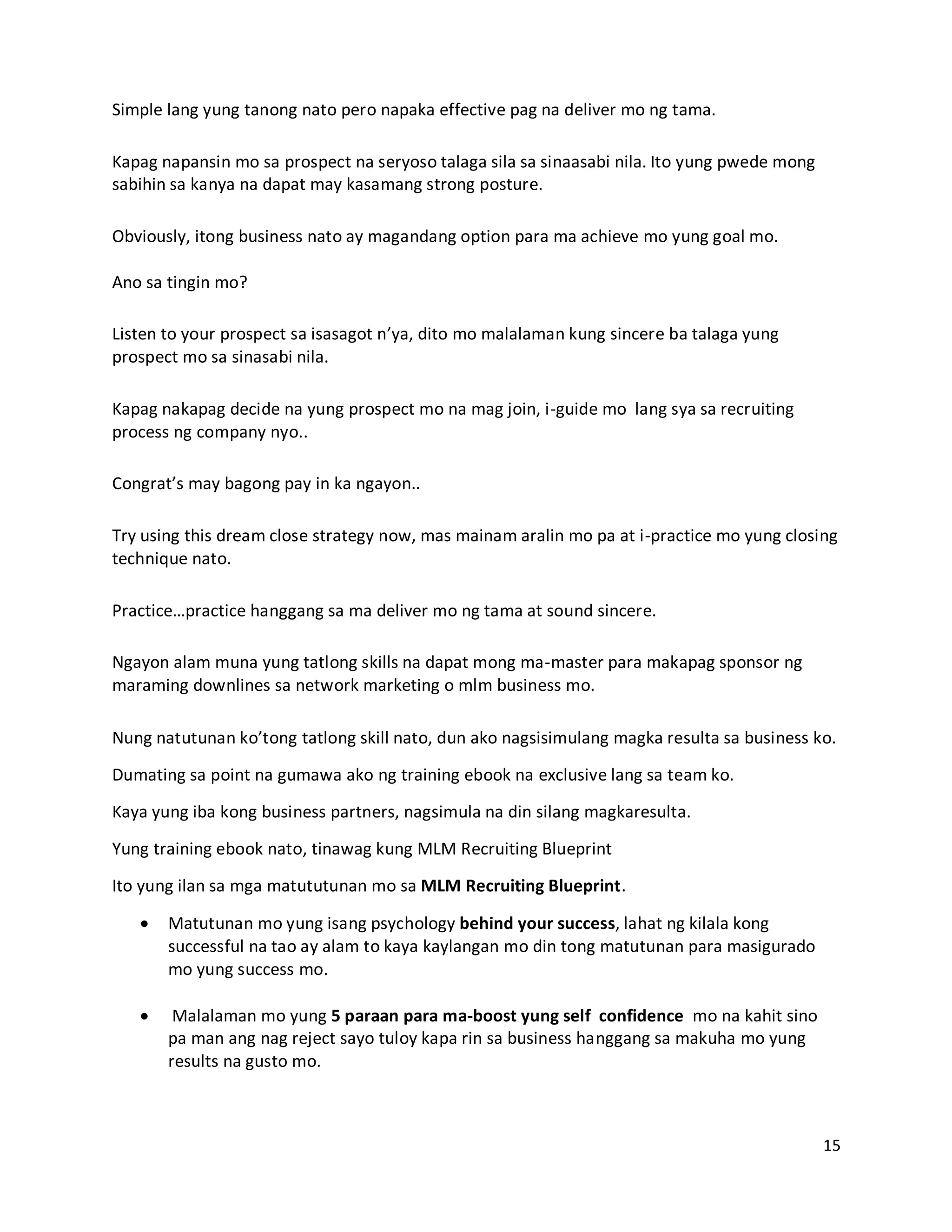15
Simple lang yung tanong nato pero napaka effective pag na deliver mo ng tama.
Kapag napansin mo sa prospect na seryoso talaga sila sa sinaasabi nila. Ito yung pwede mong
sabihin sa kanya na dapat may kasamang strong posture.
Obviously, itong business nato ay magandang option para ma achieve mo yung goal mo.
Ano sa tingin mo?
Listen to your prospect sa isasagot n’ya, dito mo malalaman kung sincere ba talaga yung
prospect mo sa sinasabi nila.
Kapag nakapag decide na yung prospect mo na mag join, i-guide mo lang sya sa recruiting
process ng company nyo..
Congrat’s may bagong pay in ka ngayon..
Try using this dream close strategy now, mas mainam aralin mo pa at i-practice mo yung closing
technique nato.
Practice…practice hanggang sa ma deliver mo ng tama at sound sincere.
Ngayon alam muna yung tatlong skills na dapat mong ma-master para makapag sponsor ng
maraming downlines sa network marketing o mlm business mo.
Nung natutunan ko’tong tatlong skill nato, dun ako nagsisimulang magka resulta sa business ko.
Dumating sa point na gumawa ako ng training ebook na exclusive lang sa team ko.
Kaya yung iba kong business partners, nagsimula na din silang magkaresulta.
Yung training ebook nato, tinawag kung MLM Recruiting Blueprint
Ito yung ilan sa mga matututunan mo sa MLM Recruiting Blueprint.
 Matutunan mo yung isang psychology behind your success, lahat ng kilala kong
successful na tao ay alam to kaya kaylangan mo din tong matutunan para masigurado
mo yung success mo.
 Malalaman mo yung 5 paraan para ma-boost yung self confidence mo na kahit sino
pa man ang nag reject sayo tuloy kapa rin sa business hanggang sa makuha mo yung
results na gusto mo.
 