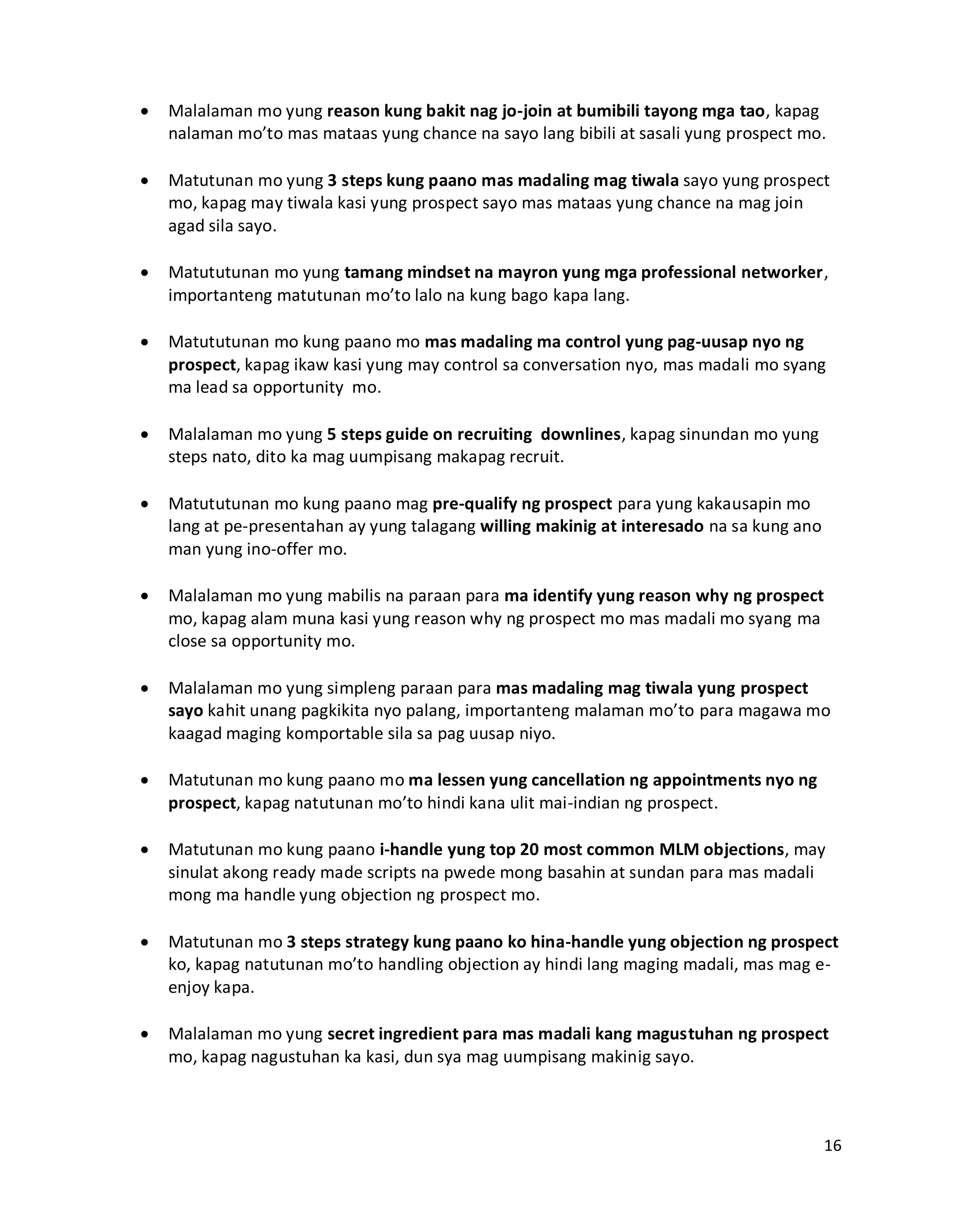 16
 Malalaman mo yung reason kung bakit nag jo-join at bumibili tayong mga tao, kapag
nalaman mo’to mas mataas yung chance na sayo lang bibili at sasali yung prospect mo.
 Matutunan mo yung 3 steps kung paano mas madaling mag tiwala sayo yung prospect
mo, kapag may tiwala kasi yung prospect sayo mas mataas yung chance na mag join
agad sila sayo.
 Matututunan mo yung tamang mindset na mayron yung mga professional networker,
importanteng matutunan mo’to lalo na kung bago kapa lang.
 Matututunan mo kung paano mo mas madaling ma control yung pag-uusap nyo ng
prospect, kapag ikaw kasi yung may control sa conversation nyo, mas madali mo syang
ma lead sa opportunity mo.
 Malalaman mo yung 5 steps guide on recruiting downlines, kapag sinundan mo yung
steps nato, dito ka mag uumpisang makapag recruit.
 Matututunan mo kung paano mag pre-qualify ng prospect para yung kakausapin mo
lang at pe-presentahan ay yung talagang willing makinig at interesado na sa kung ano
man yung ino-offer mo.
 Malalaman mo yung mabilis na paraan para ma identify yung reason why ng prospect
mo, kapag alam muna kasi yung reason why ng prospect mo mas madali mo syang ma
close sa opportunity mo.
 Malalaman mo yung simpleng paraan para mas madaling mag tiwala yung prospect
sayo kahit unang pagkikita nyo palang, importanteng malaman mo’to para magawa mo
kaagad maging komportable sila sa pag uusap niyo.
 Matutunan mo kung paano mo ma lessen yung cancellation ng appointments nyo ng
prospect, kapag natutunan mo’to hindi kana ulit mai-indian ng prospect.
 Matutunan mo kung paano i-handle yung top 20 most common MLM objections, may
sinulat akong ready made scripts na pwede mong basahin at sundan para mas madali
mong ma handle yung objection ng prospect mo.
 Matutunan mo 3 steps strategy kung paano ko hina-handle yung objection ng prospect
ko, kapag natutunan mo’to handling objection ay hindi lang maging madali, mas mag e-
enjoy kapa.
 Malalaman mo yung secret ingredient para mas madali kang magustuhan ng prospect
mo, kapag nagustuhan ka kasi, dun sya mag uumpisang makinig sayo.
 