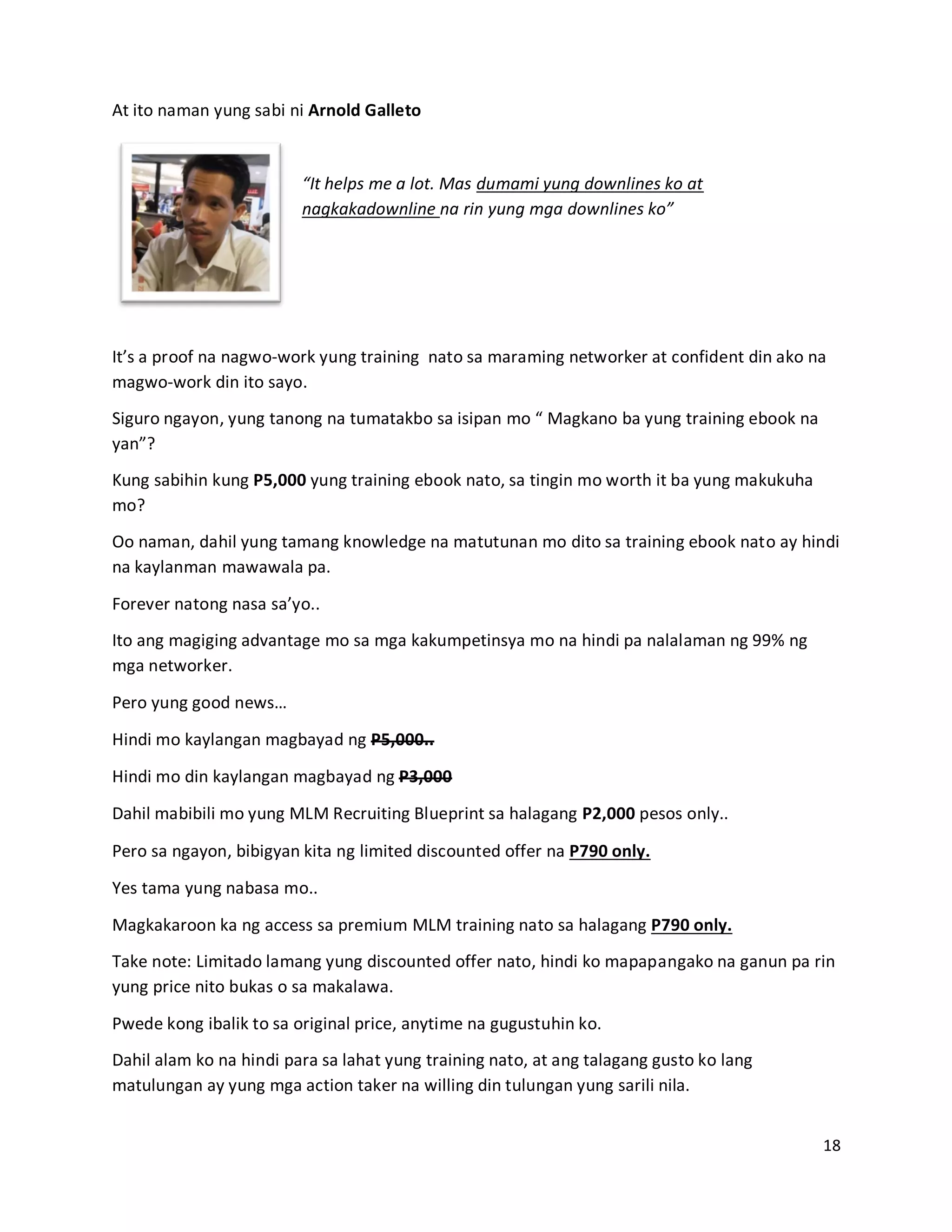 18
At ito naman yung sabi ni Arnold Galleto
“It helps me a lot. Mas dumami yung downlines ko at
nagkakadownline na rin yung mga downlines ko”
It’s a proof na nagwo-work yung training nato sa maraming networker at confident din ako na
magwo-work din ito sayo.
Siguro ngayon, yung tanong na tumatakbo sa isipan mo “ Magkano ba yung training ebook na
yan”?
Kung sabihin kung P5,000 yung training ebook nato, sa tingin mo worth it ba yung makukuha
mo?
Oo naman, dahil yung tamang knowledge na matutunan mo dito sa training ebook nato ay hindi
na kaylanman mawawala pa.
Forever natong nasa sa’yo..
Ito ang magiging advantage mo sa mga kakumpetinsya mo na hindi pa nalalaman ng 99% ng
mga networker.
Pero yung good news…
Hindi mo kaylangan magbayad ng P5,000..
Hindi mo din kaylangan magbayad ng P3,000
Dahil mabibili mo yung MLM Recruiting Blueprint sa halagang P2,000 pesos only..
Pero sa ngayon, bibigyan kita ng limited discounted offer na P790 only.
Yes tama yung nabasa mo..
Magkakaroon ka ng access sa premium MLM training nato sa halagang P790 only.
Take note: Limitado lamang yung discounted offer nato, hindi ko mapapangako na ganun pa rin
yung price nito bukas o sa makalawa.
Pwede kong ibalik to sa original price, anytime na gugustuhin ko.
Dahil alam ko na hindi para sa lahat yung training nato, at ang talagang gusto ko lang
matulungan ay yung mga action taker na willing din tulungan yung sarili nila.
 