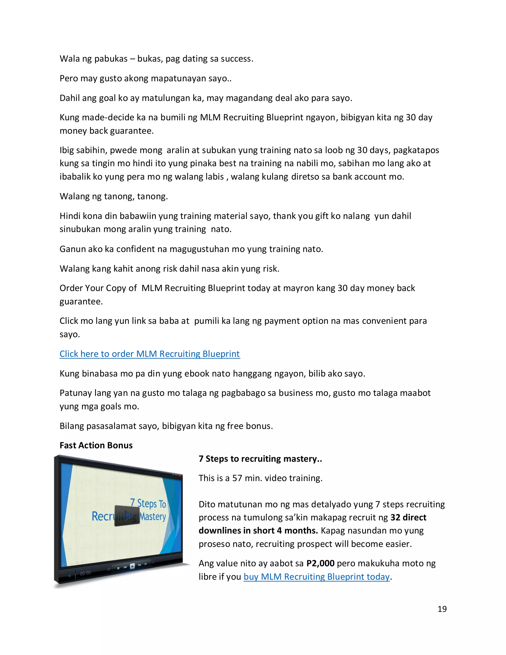 19
Wala ng pabukas – bukas, pag dating sa success.
Pero may gusto akong mapatunayan sayo..
Dahil ang goal ko ay matulungan ka, may magandang deal ako para sayo.
Kung made-decide ka na bumili ng MLM Recruiting Blueprint ngayon, bibigyan kita ng 30 day
money back guarantee.
Ibig sabihin, pwede mong aralin at subukan yung training nato sa loob ng 30 days, pagkatapos
kung sa tingin mo hindi ito yung pinaka best na training na nabili mo, sabihan mo lang ako at
ibabalik ko yung pera mo ng walang labis , walang kulang diretso sa bank account mo.
Walang ng tanong, tanong.
Hindi kona din babawiin yung training material sayo, thank you gift ko nalang yun dahil
sinubukan mong aralin yung training nato.
Ganun ako ka confident na magugustuhan mo yung training nato.
Walang kang kahit anong risk dahil nasa akin yung risk.
Order Your Copy of MLM Recruiting Blueprint today at mayron kang 30 day money back
guarantee.
Click mo lang yun link sa baba at pumili ka lang ng payment option na mas convenient para
sayo.
Click here to order MLM Recruiting Blueprint
Kung binabasa mo pa din yung ebook nato hanggang ngayon, bilib ako sayo.
Patunay lang yan na gusto mo talaga ng pagbabago sa business mo, gusto mo talaga maabot
yung mga goals mo.
Bilang pasasalamat sayo, bibigyan kita ng free bonus.
Fast Action Bonus
7 Steps to recruiting mastery..
This is a 57 min. video training.
Dito matutunan mo ng mas detalyado yung 7 steps recruiting
process na tumulong sa’kin makapag recruit ng 32 direct
downlines in short 4 months. Kapag nasundan mo yung
proseso nato, recruiting prospect will become easier.
Ang value nito ay aabot sa P2,000 pero makukuha moto ng
libre if you buy MLM Recruiting Blueprint today.
 