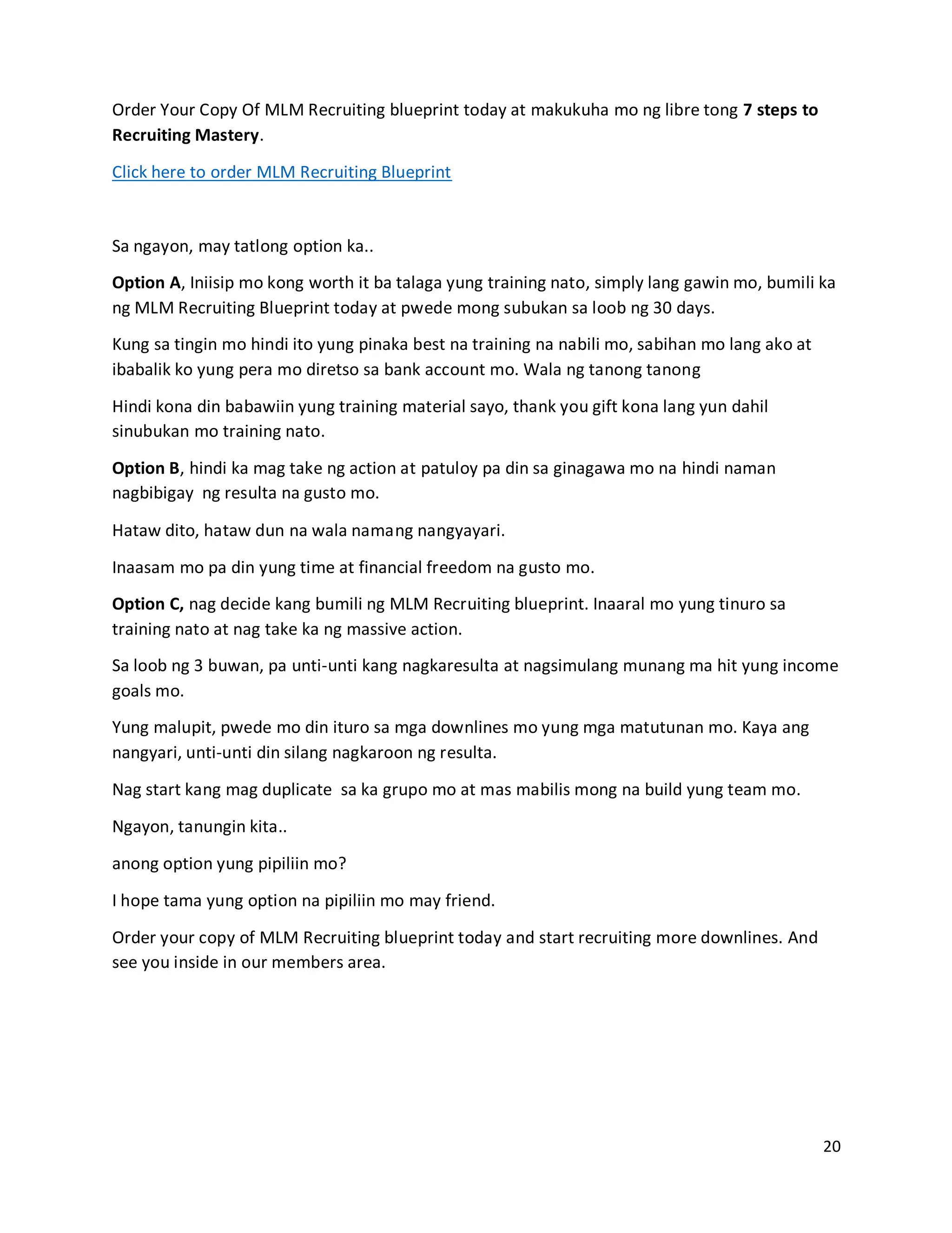 20
Order Your Copy Of MLM Recruiting blueprint today at makukuha mo ng libre tong 7 steps to
Recruiting Mastery.
Click here to order MLM Recruiting Blueprint
Sa ngayon, may tatlong option ka..
Option A, Iniisip mo kong worth it ba talaga yung training nato, simply lang gawin mo, bumili ka
ng MLM Recruiting Blueprint today at pwede mong subukan sa loob ng 30 days.
Kung sa tingin mo hindi ito yung pinaka best na training na nabili mo, sabihan mo lang ako at
ibabalik ko yung pera mo diretso sa bank account mo. Wala ng tanong tanong
Hindi kona din babawiin yung training material sayo, thank you gift kona lang yun dahil
sinubukan mo training nato.
Option B, hindi ka mag take ng action at patuloy pa din sa ginagawa mo na hindi naman
nagbibigay ng resulta na gusto mo.
Hataw dito, hataw dun na wala namang nangyayari.
Inaasam mo pa din yung time at financial freedom na gusto mo.
Option C, nag decide kang bumili ng MLM Recruiting blueprint. Inaaral mo yung tinuro sa
training nato at nag take ka ng massive action.
Sa loob ng 3 buwan, pa unti-unti kang nagkaresulta at nagsimulang munang ma hit yung income
goals mo.
Yung malupit, pwede mo din ituro sa mga downlines mo yung mga matutunan mo. Kaya ang
nangyari, unti-unti din silang nagkaroon ng resulta.
Nag start kang mag duplicate sa ka grupo mo at mas mabilis mong na build yung team mo.
Ngayon, tanungin kita..
anong option yung pipiliin mo?
I hope tama yung option na pipiliin mo may friend.
Order your copy of MLM Recruiting blueprint today and start recruiting more downlines. And
see you inside in our members area.
 