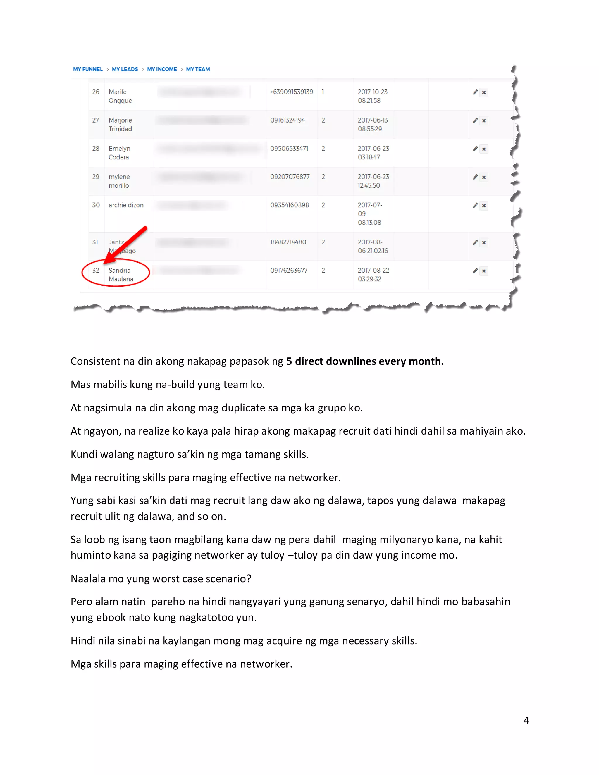 4
Consistent na din akong nakapag papasok ng 5 direct downlines every month.
Mas mabilis kung na-build yung team ko.
At nagsimula na din akong mag duplicate sa mga ka grupo ko.
At ngayon, na realize ko kaya pala hirap akong makapag recruit dati hindi dahil sa mahiyain ako.
Kundi walang nagturo sa’kin ng mga tamang skills.
Mga recruiting skills para maging effective na networker.
Yung sabi kasi sa’kin dati mag recruit lang daw ako ng dalawa, tapos yung dalawa makapag
recruit ulit ng dalawa, and so on.
Sa loob ng isang taon magbilang kana daw ng pera dahil maging milyonaryo kana, na kahit
huminto kana sa pagiging networker ay tuloy –tuloy pa din daw yung income mo.
Naalala mo yung worst case scenario?
Pero alam natin pareho na hindi nangyayari yung ganung senaryo, dahil hindi mo babasahin
yung ebook nato kung nagkatotoo yun.
Hindi nila sinabi na kaylangan mong mag acquire ng mga necessary skills.
Mga skills para maging effective na networker.
 