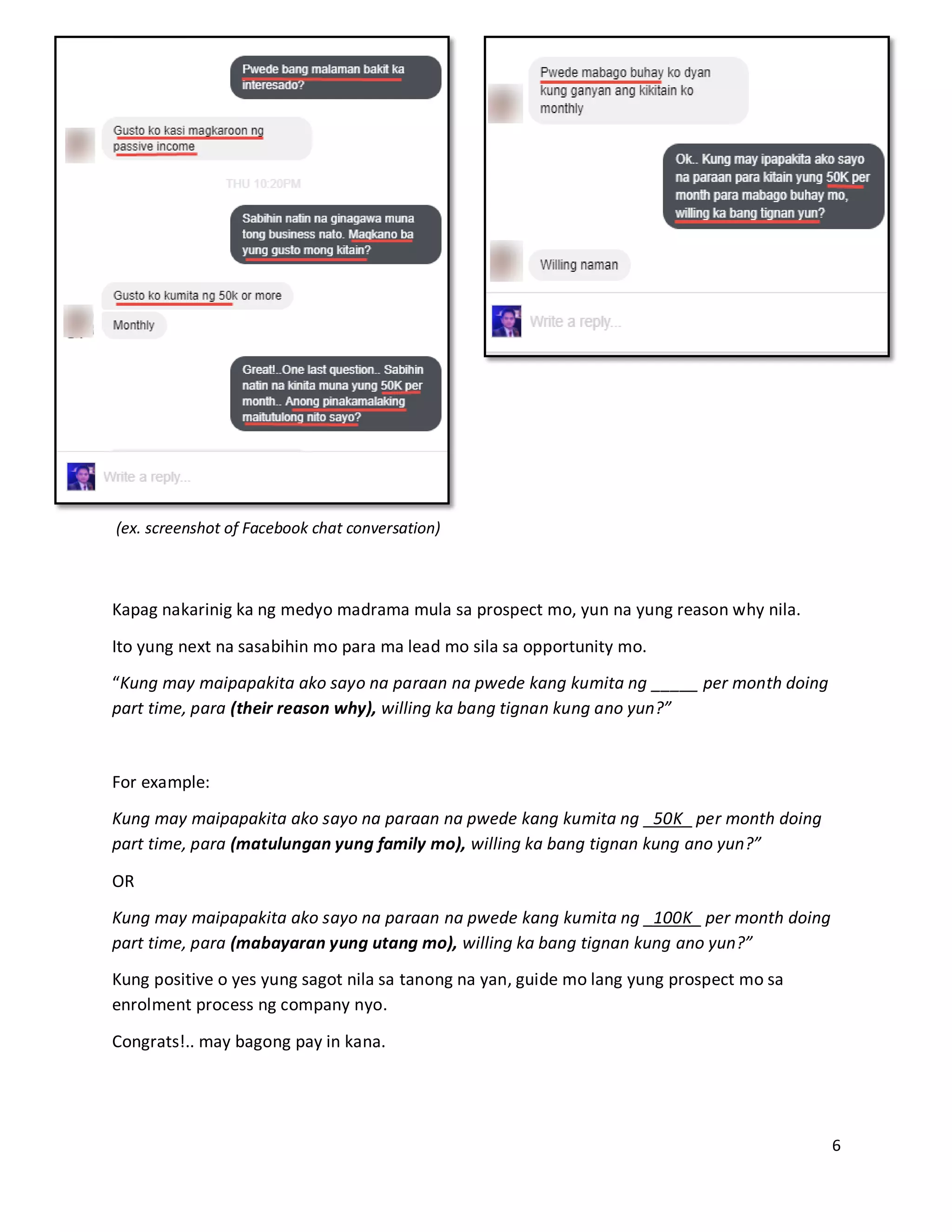 6
(ex. screenshot of Facebook chat conversation)
Kapag nakarinig ka ng medyo madrama mula sa prospect mo, yun na yung reason why nila.
Ito yung next na sasabihin mo para ma lead mo sila sa opportunity mo.
“Kung may maipapakita ako sayo na paraan na pwede kang kumita ng _____ per month doing
part time, para (their reason why), willing ka bang tignan kung ano yun?”
For example:
Kung may maipapakita ako sayo na paraan na pwede kang kumita ng _50K_ per month doing
part time, para (matulungan yung family mo), willing ka bang tignan kung ano yun?”
OR
Kung may maipapakita ako sayo na paraan na pwede kang kumita ng _100K_ per month doing
part time, para (mabayaran yung utang mo), willing ka bang tignan kung ano yun?”
Kung positive o yes yung sagot nila sa tanong na yan, guide mo lang yung prospect mo sa
enrolment process ng company nyo.
Congrats!.. may bagong pay in kana.
 
