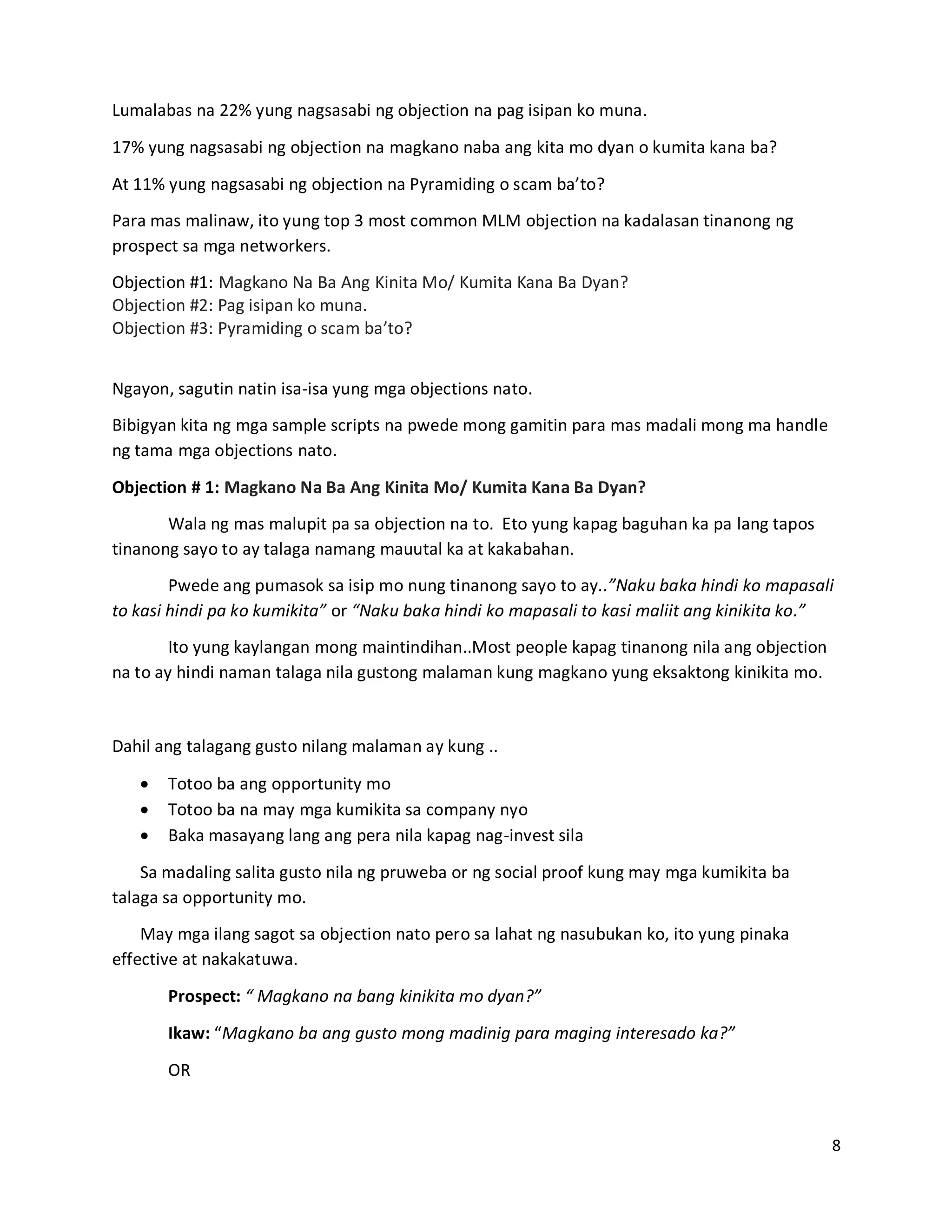 8
Lumalabas na 22% yung nagsasabi ng objection na pag isipan ko muna.
17% yung nagsasabi ng objection na magkano naba ang kita mo dyan o kumita kana ba?
At 11% yung nagsasabi ng objection na Pyramiding o scam ba’to?
Para mas malinaw, ito yung top 3 most common MLM objection na kadalasan tinanong ng
prospect sa mga networkers.
Objection #1: Magkano Na Ba Ang Kinita Mo/ Kumita Kana Ba Dyan?
Objection #2: Pag isipan ko muna.
Objection #3: Pyramiding o scam ba’to?
Ngayon, sagutin natin isa-isa yung mga objections nato.
Bibigyan kita ng mga sample scripts na pwede mong gamitin para mas madali mong ma handle
ng tama mga objections nato.
Objection # 1: Magkano Na Ba Ang Kinita Mo/ Kumita Kana Ba Dyan?
Wala ng mas malupit pa sa objection na to. Eto yung kapag baguhan ka pa lang tapos
tinanong sayo to ay talaga namang mauutal ka at kakabahan.
Pwede ang pumasok sa isip mo nung tinanong sayo to ay..”Naku baka hindi ko mapasali
to kasi hindi pa ko kumikita” or “Naku baka hindi ko mapasali to kasi maliit ang kinikita ko.”
Ito yung kaylangan mong maintindihan..Most people kapag tinanong nila ang objection
na to ay hindi naman talaga nila gustong malaman kung magkano yung eksaktong kinikita mo.
Dahil ang talagang gusto nilang malaman ay kung ..
 Totoo ba ang opportunity mo
 Totoo ba na may mga kumikita sa company nyo
 Baka masayang lang ang pera nila kapag nag-invest sila
Sa madaling salita gusto nila ng pruweba or ng social proof kung may mga kumikita ba
talaga sa opportunity mo.
May mga ilang sagot sa objection nato pero sa lahat ng nasubukan ko, ito yung pinaka
effective at nakakatuwa.
Prospect: “ Magkano na bang kinikita mo dyan?”
Ikaw: “Magkano ba ang gusto mong madinig para maging interesado ka?”
OR
 