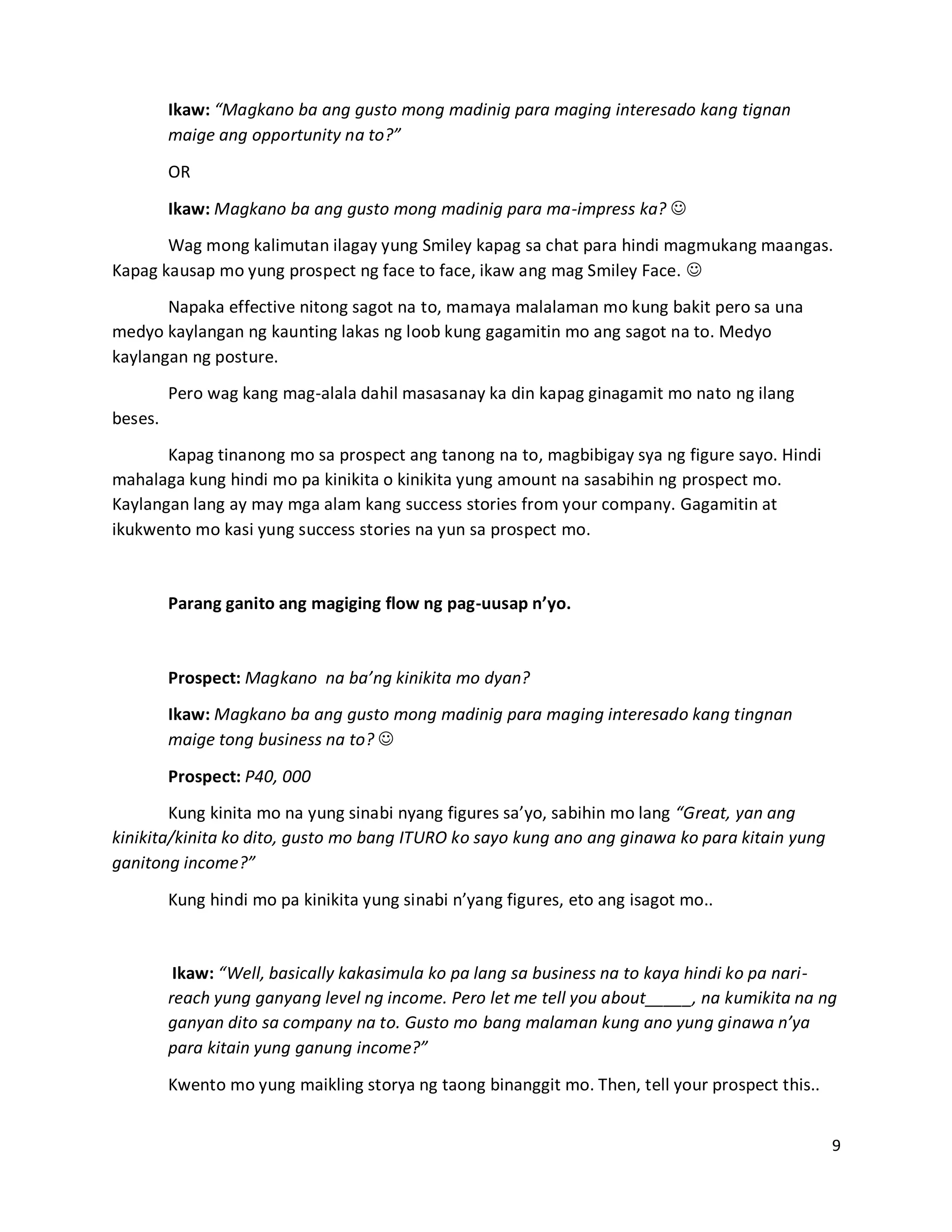 9
Ikaw: “Magkano ba ang gusto mong madinig para maging interesado kang tignan
maige ang opportunity na to?”
OR
Ikaw: Magkano ba ang gusto mong madinig para ma-impress ka? 
Wag mong kalimutan ilagay yung Smiley kapag sa chat para hindi magmukang maangas.
Kapag kausap mo yung prospect ng face to face, ikaw ang mag Smiley Face. 
Napaka effective nitong sagot na to, mamaya malalaman mo kung bakit pero sa una
medyo kaylangan ng kaunting lakas ng loob kung gagamitin mo ang sagot na to. Medyo
kaylangan ng posture.
Pero wag kang mag-alala dahil masasanay ka din kapag ginagamit mo nato ng ilang
beses.
Kapag tinanong mo sa prospect ang tanong na to, magbibigay sya ng figure sayo. Hindi
mahalaga kung hindi mo pa kinikita o kinikita yung amount na sasabihin ng prospect mo.
Kaylangan lang ay may mga alam kang success stories from your company. Gagamitin at
ikukwento mo kasi yung success stories na yun sa prospect mo.
Parang ganito ang magiging flow ng pag-uusap n’yo.
Prospect: Magkano na ba’ng kinikita mo dyan?
Ikaw: Magkano ba ang gusto mong madinig para maging interesado kang tingnan
maige tong business na to? 
Prospect: P40, 000
Kung kinita mo na yung sinabi nyang figures sa’yo, sabihin mo lang “Great, yan ang
kinikita/kinita ko dito, gusto mo bang ITURO ko sayo kung ano ang ginawa ko para kitain yung
ganitong income?”
Kung hindi mo pa kinikita yung sinabi n’yang figures, eto ang isagot mo..
Ikaw: “Well, basically kakasimula ko pa lang sa business na to kaya hindi ko pa nari-
reach yung ganyang level ng income. Pero let me tell you about_____, na kumikita na ng
ganyan dito sa company na to. Gusto mo bang malaman kung ano yung ginawa n’ya
para kitain yung ganung income?”
Kwento mo yung maikling storya ng taong binanggit mo. Then, tell your prospect this..
 
