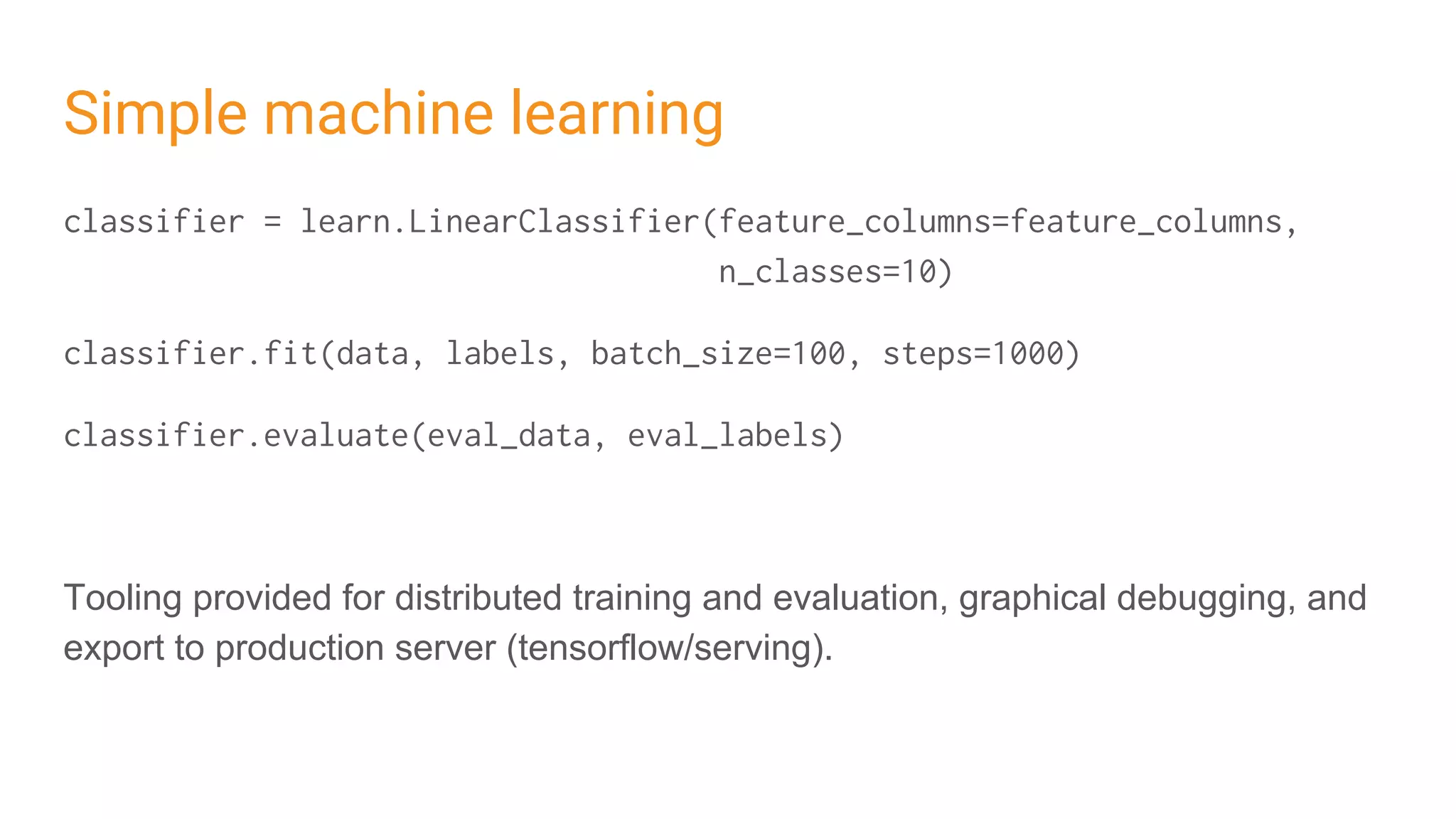 Simple machine learning
classifier = learn.LinearClassifier(feature_columns=feature_columns,
n_classes=10)
classifier.fit(data, labels, batch_size=100, steps=1000)
classifier.evaluate(eval_data, eval_labels)
Tooling provided for distributed training and evaluation, graphical debugging, and
export to production server (tensorflow/serving).
 