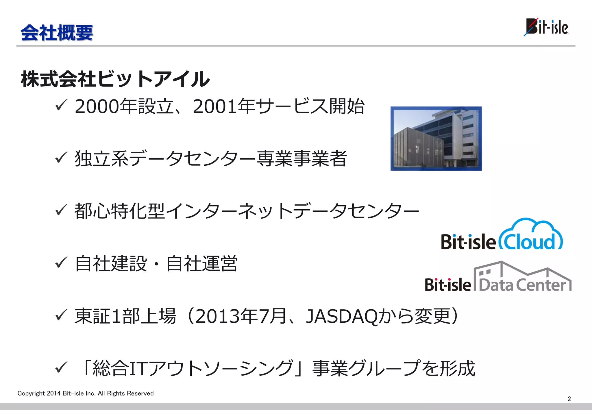 Copyright 2014 Bit-isle Inc. All Rights Reserved 
2000年設立、2001年サービス開始 
独立系データセンター専業事業者 
都心特化型インターネットデータセンター 
自社建設・自社運営 
東証1部上場（2013年7月、JASDAQから変更） 
「総合ITアウトソーシング」事業グループを形成 
会社概要 
株式会社ビットアイル 
2  