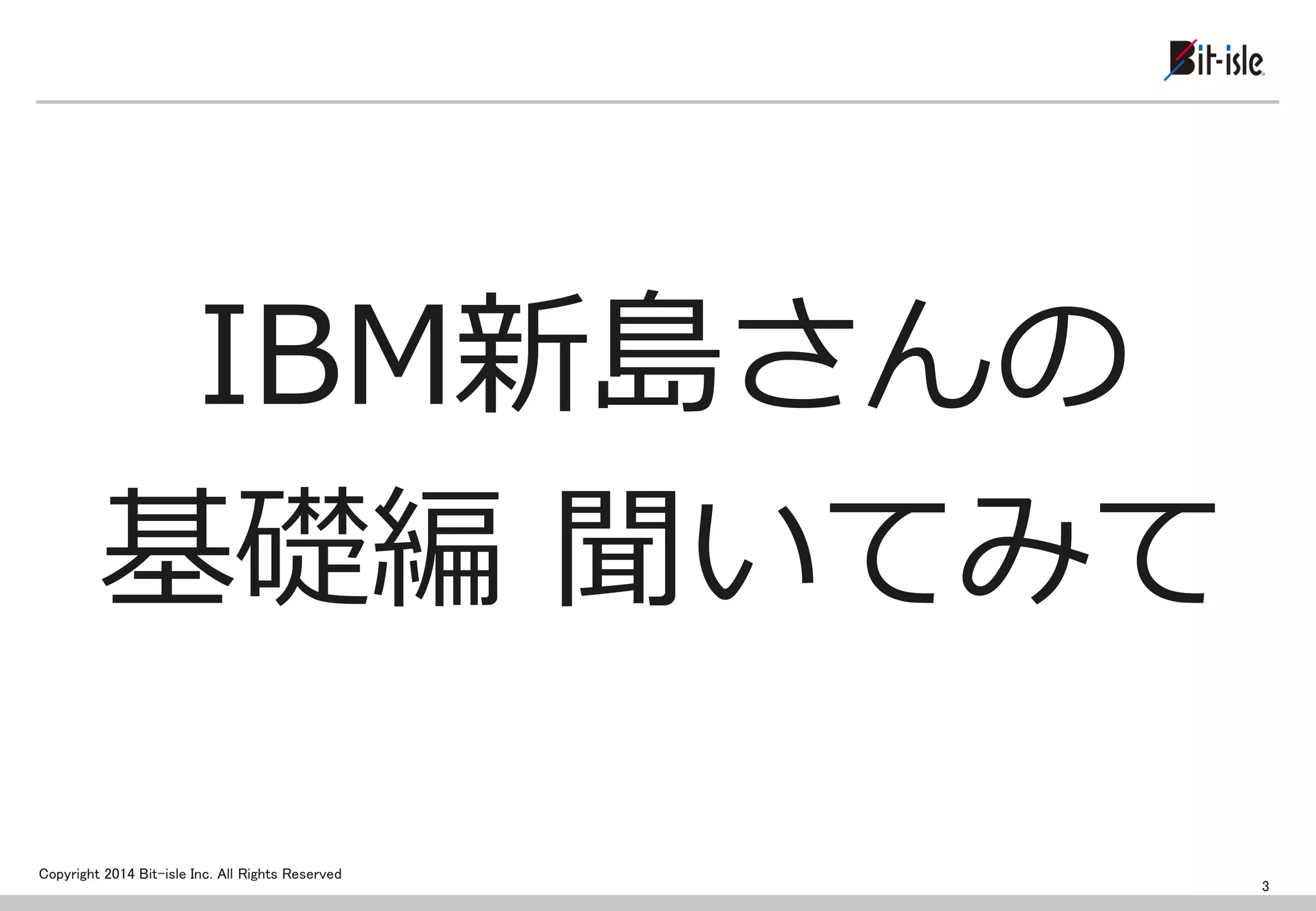 Copyright 2014 Bit-isle Inc. All Rights Reserved 
IBM新島さんの 
基礎編 聞いてみて 
3  