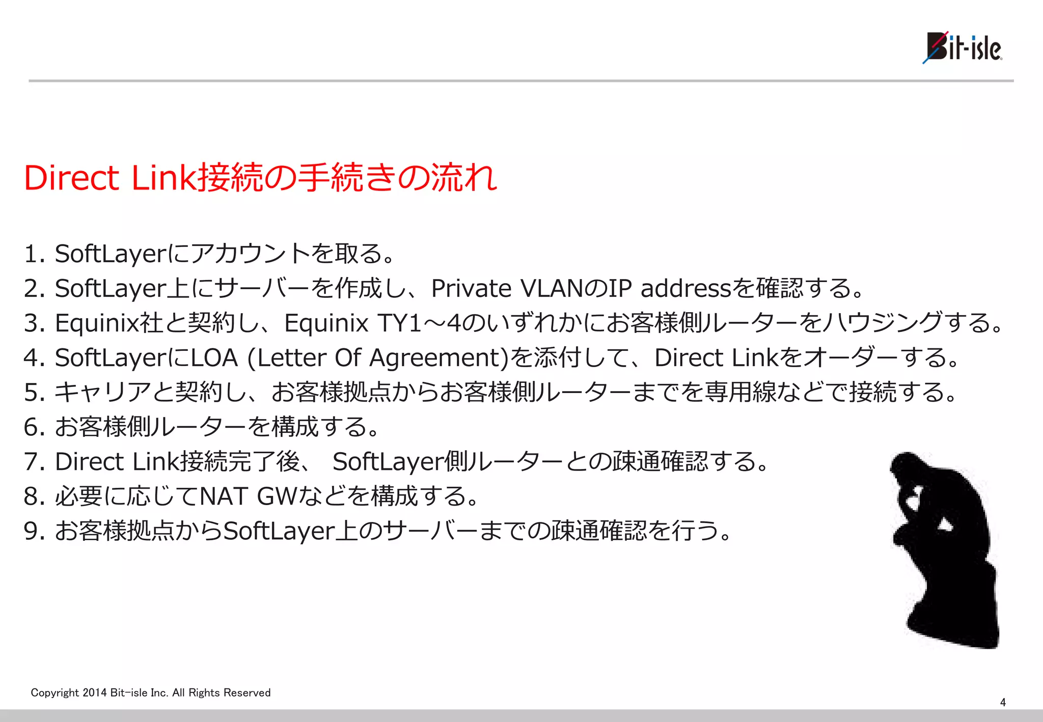 Copyright 2014 Bit-isle Inc. All Rights Reserved 
Direct Link接続の手続きの流れ 
1. SoftLayerにアカウントを取る。 
2. SoftLayer上にサーバーを作成し、Private VLANのIP addressを確認する。 
3. Equinix社と契約し、Equinix TY1～4のいずれかにお客様側ルーターをハウジングする。 
4. SoftLayerにLOA (Letter Of Agreement)を添付して、Direct Linkをオーダーする。 
5. キャリアと契約し、お客様拠点からお客様側ルーターまでを専用線などで接続する。 
6. お客様側ルーターを構成する。 
7. Direct Link接続完了後、 SoftLayer側ルーターとの疎通確認する。 
8. 必要に応じてNAT GWなどを構成する。 
9. お客様拠点からSoftLayer上のサーバーまでの疎通確認を行う。 
4  