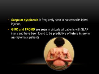 • Scapular dyskinesis is frequently seen in patients with labral 
injuries, 
• GIRD and TROMD are seen in virtually all patients with SLAP 
injury and have been found to be predictive of future injury in 
asymptomatic patients 
 