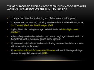 THE ARTHROSCOPIC FINDINGS MOST FREQUENTLY ASSOCIATED WITH 
A CLINICALLY SIGNIFICANT LABRAL INJURY INCLUDE 
• (1) a type II or higher lesion, denoting loss of attachment from the glenoid 
• (2) a peel-back phenomenon, indicating labral detachment, increased compliance, 
loss of washer effect, and loss of bumper effect 
• (3)glenoid articular cartilage damage or chondromalacia,indicating increased 
translation 
• (4)Loss of capsular tension, indicated by a drive-through sign or loss of tension in 
the posterior band of the inferior glenohumeral ligament; 
• (5) increased posterior labral thickness, indicating increased translation and shear 
with compression on the labrum 
• (6) excessive posterior inferior capsular thickness and scar, indicating end-stage 
capsular damage that helps create GIRD. 
 