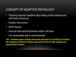 CONCEPT OF ADAPTIVE PATHOLOGY 
• Throwing requires repetitive high loading of the osseous and 
soft-tissue structures. 
• Greater retroversion 
• SLAP lesions 
• Articular-side partial-thickness rotator cuff tears 
• It is conceivable that in some throwers, 
the anatomic repair of these structures will lead to an inability to achieve 
the extremes of external rotation required to throw at high velocity and 
may end their careers. 
 