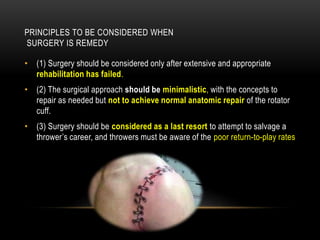 PRINCIPLES TO BE CONSIDERED WHEN 
SURGERY IS REMEDY 
• (1) Surgery should be considered only after extensive and appropriate 
rehabilitation has failed. 
• (2) The surgical approach should be minimalistic, with the concepts to 
repair as needed but not to achieve normal anatomic repair of the rotator 
cuff. 
• (3) Surgery should be considered as a last resort to attempt to salvage a 
thrower’s career, and throwers must be aware of the poor return-to-play rates 
 