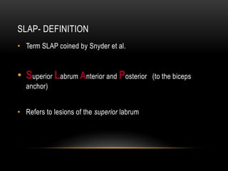 SLAP- DEFINITION 
• Term SLAP coined by Snyder et al. 
• Superior Labrum Anterior and Posterior (to the biceps 
anchor) 
• Refers to lesions of the superior labrum 
 