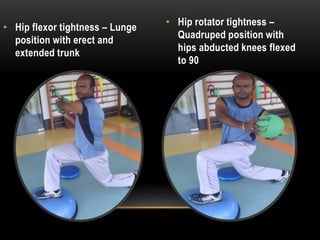 • Hip flexor tightness – Lunge 
position with erect and 
extended trunk 
• Hip rotator tightness – 
Quadruped position with 
hips abducted knees flexed 
to 90 
 