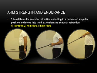 ARM STRENGTH AND ENDURANCE 
• 3 Level Rows for scapular retraction – starting in a protracted scapular 
position and move into trunk extension and scapular retraction 
1) low rows 2) mid rows 3) high rows 
 