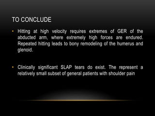 TO CONCLUDE 
• Hitting at high velocity requires extremes of GER of the 
abducted arm, where extremely high forces are endured. 
Repeated hitting leads to bony remodeling of the humerus and 
glenoid. 
• Clinically significant SLAP tears do exist. The represent a 
relatively small subset of general patients with shoulder pain 
 