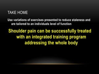 TAKE HOME 
Use variations of exercises presented to reduce staleness and 
are tailored to an individuals level of function 
Shoulder pain can be successfully treated 
with an integrated training program 
addressing the whole body 
 