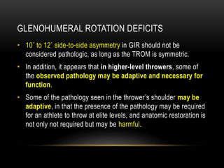 GLENOHUMERAL ROTATION DEFICITS 
• 10˚ to 12˚ side-to-side asymmetry in GIR should not be 
considered pathologic, as long as the TROM is symmetric. 
• In addition, it appears that in higher-level throwers, some of 
the observed pathology may be adaptive and necessary for 
function. 
• Some of the pathology seen in the thrower’s shoulder may be 
adaptive, in that the presence of the pathology may be required 
for an athlete to throw at elite levels, and anatomic restoration is 
not only not required but may be harmful. 
 